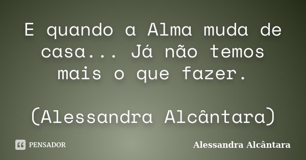 E quando a Alma muda de casa... Já não temos mais o que fazer. (Alessandra Alcântara)... Frase de Alessandra Alcântara.