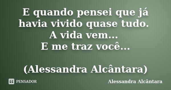 E quando pensei que já havia vivido quase tudo. A vida vem... E me traz você... (Alessandra Alcântara)... Frase de Alessandra Alcântara.