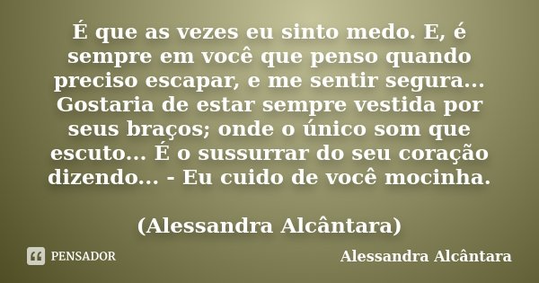 É que as vezes eu sinto medo. E, é sempre em você que penso quando preciso escapar, e me sentir segura... Gostaria de estar sempre vestida por seus braços; onde... Frase de Alessandra Alcântara.