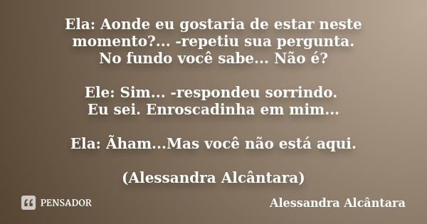 Ela: Aonde eu gostaria de estar neste momento?... -repetiu sua pergunta. No fundo você sabe... Não é? Ele: Sim... -respondeu sorrindo. Eu sei. Enroscadinha em m... Frase de Alessandra Alcântara.