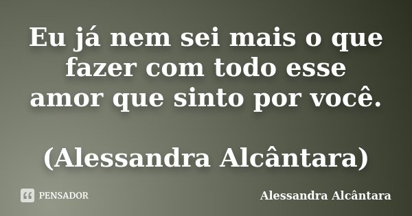 Eu já nem sei mais o que fazer com todo esse amor que sinto por você. (Alessandra Alcântara)... Frase de Alessandra Alcântara.