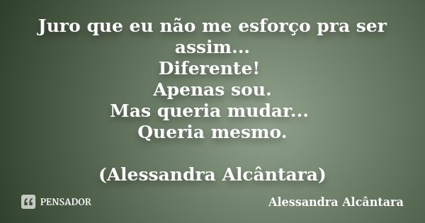 Juro que eu não me esforço pra ser assim... Diferente! Apenas sou. Mas queria mudar... Queria mesmo. (Alessandra Alcântara)... Frase de Alessandra Alcântara.