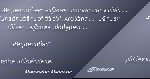 Me perdi em alguma curva da vida... E anda tão difícil voltar... Se eu fizer alguma bobagem... Me perdoa? (Alessandra Alcântara.... Frase de Alessandra Alcântara.