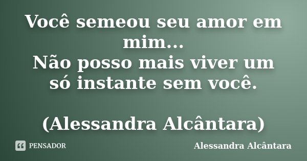 Você semeou seu amor em mim... Não posso mais viver um só instante sem você. (Alessandra Alcântara)... Frase de Alessandra Alcântara.