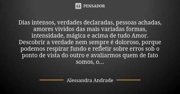 Dias intensos, verdades declaradas, pessoas achadas, amores vividos das mais variadas formas, intensidade, mágica e acima de tudo Amor. Descobrir a verdade nem ... Frase de Alessandra Andrade.