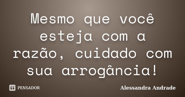 Mesmo que você esteja com a razão, cuidado com sua arrogância!... Frase de Alessandra Andrade.