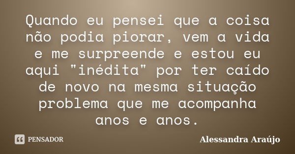 Quando eu pensei que a coisa não podia piorar, vem a vida e me surpreende e estou eu aqui "inédita" por ter caído de novo na mesma situação problema q... Frase de Alessandra Araújo.