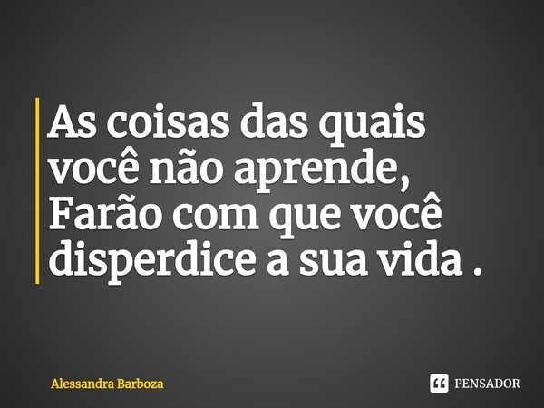 ⁠As coisas das quais você não aprende, Farão com que você disperdice a sua vida .... Frase de Alessandra Barboza.