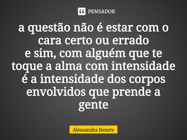 ⁠a questão não é estar com o cara certo ou errado
e sim, com alguém que te toque a alma com intensidade
é a intensidade dos corpos envolvidos que prende a gente... Frase de Alessandra Benete.