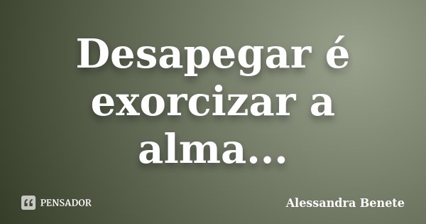 Desapegar é exorcizar a alma...... Frase de Alessandra Benete.