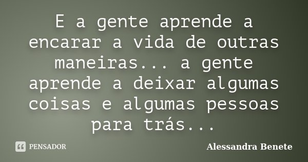 E a gente aprende a encarar a vida de outras maneiras... a gente aprende a deixar algumas coisas e algumas pessoas para trás...... Frase de Alessandra Benete.