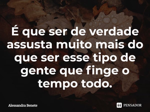 ⁠É que ser de verdade assusta muito mais do que ser esse tipo de gente que finge o tempo todo.... Frase de Alessandra Benete.