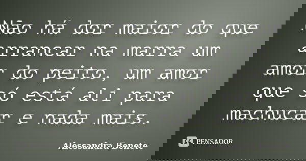 Não há dor maior do que arrancar na marra um amor do peito, um amor que só está ali para machucar e nada mais.... Frase de Alessandra Benete.