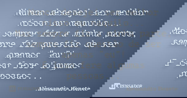 Nunca desejei ser melhor nisso ou naquilo... Mas sempre fiz a minha parte, sempre fiz questão de ser apenas “eu”! E isso fere algumas pessoas...... Frase de Alessandra Benete.