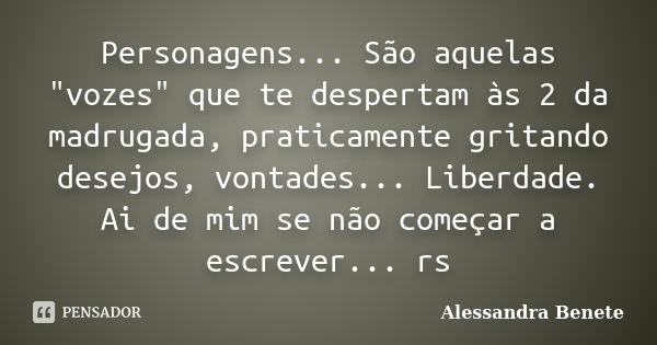 Personagens... São aquelas "vozes" que te despertam às 2 da madrugada, praticamente gritando desejos, vontades... Liberdade. Ai de mim se não começar ... Frase de Alessandra Benete.