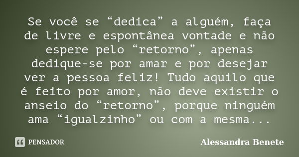 Se você se “dedica” a alguém, faça de livre e espontânea vontade e não espere pelo “retorno”, apenas dedique-se por amar e por desejar ver a pessoa feliz! Tudo ... Frase de Alessandra Benete.