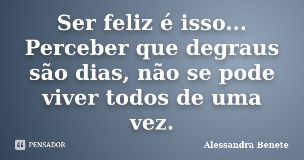 Ser feliz é isso... Perceber que degraus são dias, não se pode viver todos de uma vez.... Frase de Alessandra Benete.