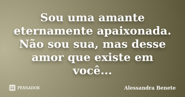 Sou uma amante eternamente apaixonada. Não sou sua, mas desse amor que existe em você...... Frase de Alessandra Benete.