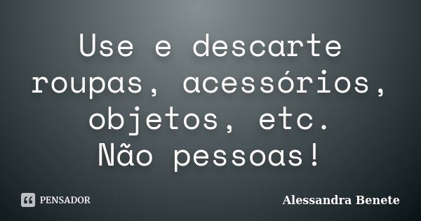 Use e descarte roupas, acessórios, objetos, etc. Não pessoas!... Frase de Alessandra Benete.