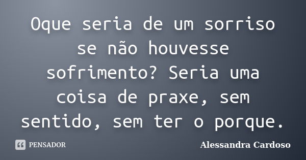 Oque seria de um sorriso se não houvesse sofrimento? Seria uma coisa de praxe, sem sentido, sem ter o porque.... Frase de Alessandra Cardoso.