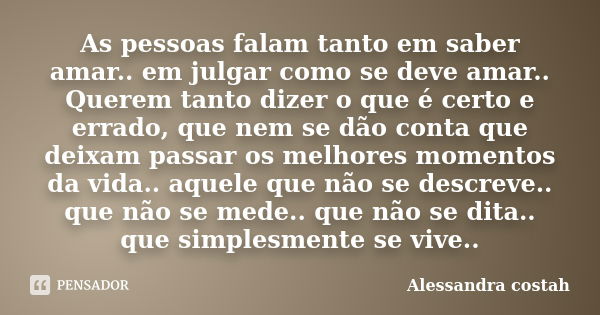 As pessoas falam tanto em saber amar.. em julgar como se deve amar.. Querem tanto dizer o que é certo e errado, que nem se dão conta que deixam passar os melhor... Frase de Alessandra costah.