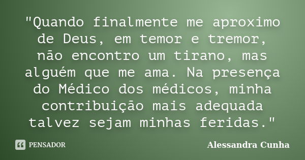 "Quando finalmente me aproximo de Deus, em temor e tremor, não encontro um tirano, mas alguém que me ama. Na presença do Médico dos médicos, minha contribu... Frase de Alessandra Cunha.