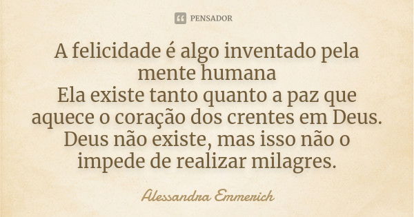 A felicidade é algo inventado pela mente humana Ela existe tanto quanto a paz que aquece o coração dos crentes em Deus. Deus não existe, mas isso não o impede d... Frase de Alessandra Emmerich.