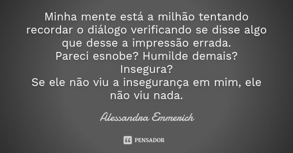 Minha mente está a milhão tentando recordar o diálogo verificando se disse algo que desse a impressão errada. Pareci esnobe? Humilde demais? Insegura? Se ele nã... Frase de Alessandra Emmerich.