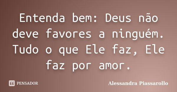 Entenda bem: Deus não deve favores a ninguém. Tudo o que Ele faz, Ele faz por amor.... Frase de Alessandra Piassarollo.