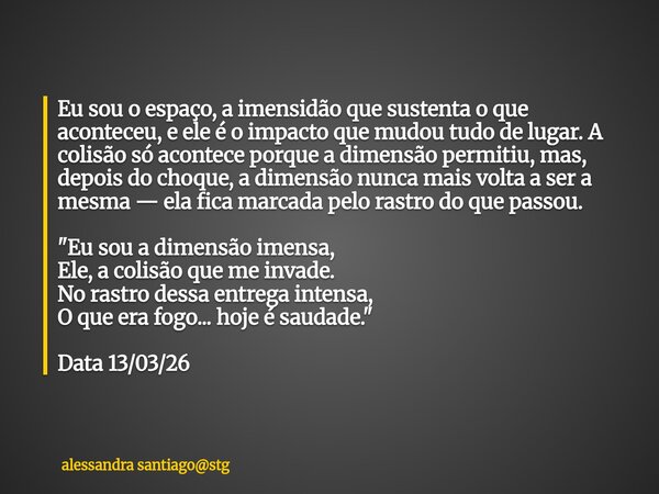 Eu sou o espaço, a imensidão que sustenta o que aconteceu, e ele é o impacto que mudou tudo de lugar. A colisão só acontece porque a dimensão permitiu, mas, dep... Frase de alessandra santiagostg.