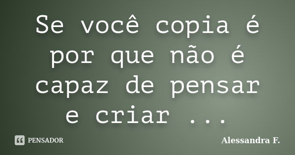 Se você copia é por que não é capaz de pensar e criar ...... Frase de Alessandra F..