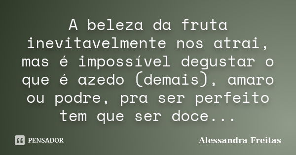 A beleza da fruta inevitavelmente nos atrai, mas é impossível degustar o que é azedo (demais), amaro ou podre, pra ser perfeito tem que ser doce...... Frase de Alessandra Freitas.