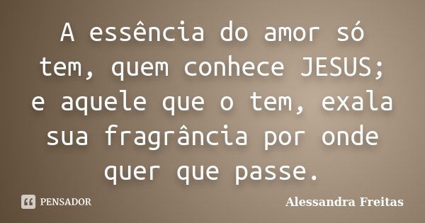 A essência do amor só tem, quem conhece JESUS; e aquele que o tem, exala sua fragrância por onde quer que passe.... Frase de Alessandra Freitas.