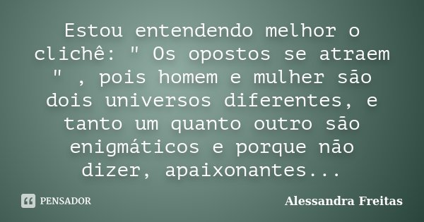 Estou entendendo melhor o clichê: " Os opostos se atraem " , pois homem e mulher são dois universos diferentes, e tanto um quanto outro são enigmático... Frase de Alessandra Freitas.