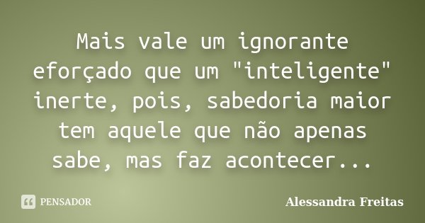 Mais vale um ignorante eforçado que um "inteligente" inerte, pois, sabedoria maior tem aquele que não apenas sabe, mas faz acontecer...... Frase de Alessandra Freitas.