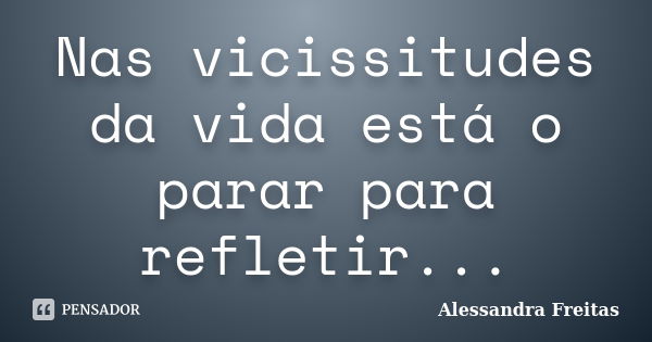 Nas vicissitudes da vida está o parar para refletir...... Frase de Alessandra Freitas.