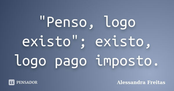"Penso, logo existo"; existo, logo pago imposto.... Frase de Alessandra Freitas.