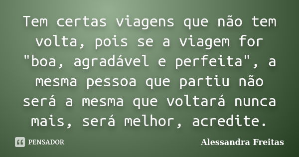 Tem certas viagens que não tem volta, pois se a viagem for "boa, agradável e perfeita", a mesma pessoa que partiu não será a mesma que voltará nunca m... Frase de Alessandra Freitas.