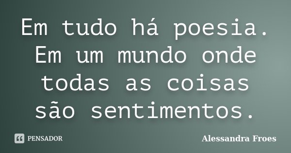 Em tudo há poesia. Em um mundo onde todas as coisas são sentimentos.... Frase de Alessandra Froes.