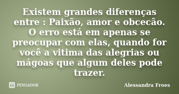 Existem grandes diferenças entre : Paixão, amor e obcecão. O erro está em apenas se preocupar com elas, quando for você a vitima das alegrias ou mágoas que algu... Frase de Alessandra Froes.