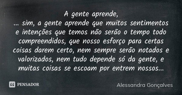 A gente aprende, ... sim, a gente aprende que muitos sentimentos e intenções que temos não serão o tempo todo compreendidos, que nosso esforço para certas coisa... Frase de Alessandra Gonçalves.