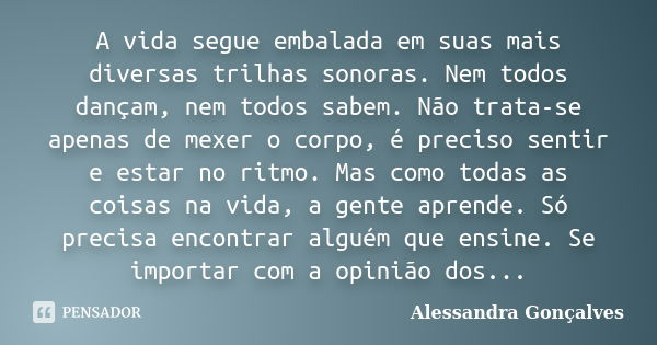 A vida segue embalada em suas mais diversas trilhas sonoras. Nem todos dançam, nem todos sabem. Não trata-se apenas de mexer o corpo, é preciso sentir e estar n... Frase de Alessandra Gonçalves.