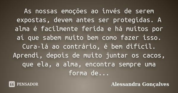 As nossas emoções ao invés de serem expostas, devem antes ser protegidas. A alma é facilmente ferida e há muitos por aí que sabem muito bem como fazer isso. Cur... Frase de Alessandra Gonçalves.