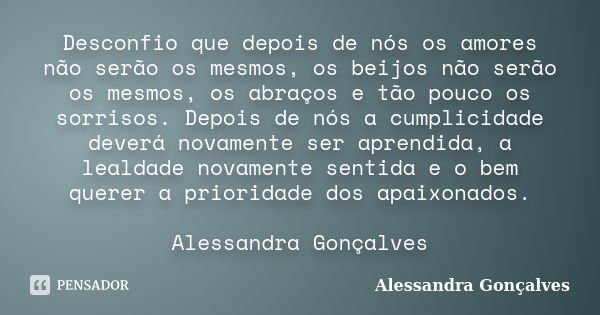 Desconfio que depois de nós os amores não serão os mesmos, os beijos não serão os mesmos, os abraços e tão pouco os sorrisos. Depois de nós a cumplicidade dever... Frase de Alessandra Gonçalves.