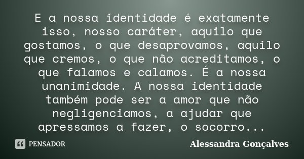 E a nossa identidade é exatamente isso, nosso caráter, aquilo que gostamos, o que desaprovamos, aquilo que cremos, o que não acreditamos, o que falamos e calamo... Frase de Alessandra Gonçalves.