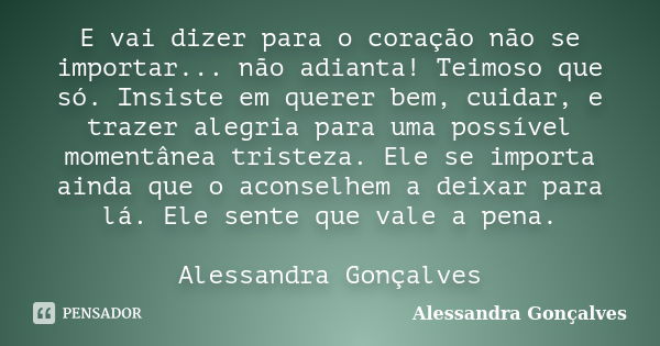 E vai dizer para o coração não se importar... não adianta! Teimoso que só. Insiste em querer bem, cuidar, e trazer alegria para uma possível momentânea tristeza... Frase de Alessandra Gonçalves.