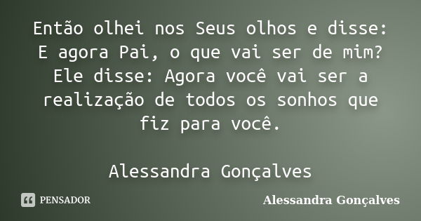 Então olhei nos Seus olhos e disse: E agora Pai, o que vai ser de mim? Ele disse: Agora você vai ser a realização de todos os sonhos que fiz para você. Alessand... Frase de Alessandra Gonçalves.