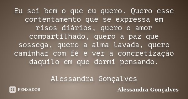 Eu sei bem o que eu quero. Quero esse contentamento que se expressa em risos diários, quero o amor compartilhado, quero a paz que sossega, quero a alma lavada, ... Frase de Alessandra Gonçalves.