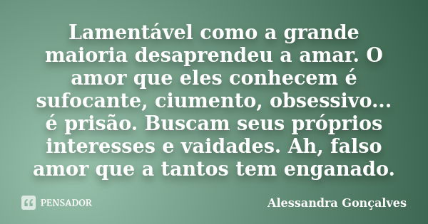 Lamentável como a grande maioria desaprendeu a amar. O amor que eles conhecem é sufocante, ciumento, obsessivo... é prisão. Buscam seus próprios interesses e va... Frase de Alessandra Gonçalves.