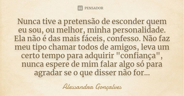 Nunca tive a pretensão de esconder quem eu sou, ou melhor, minha personalidade. Ela não é das mais fáceis, confesso. Não faz meu tipo chamar todos de amigos, le... Frase de Alessandra Gonçalves.